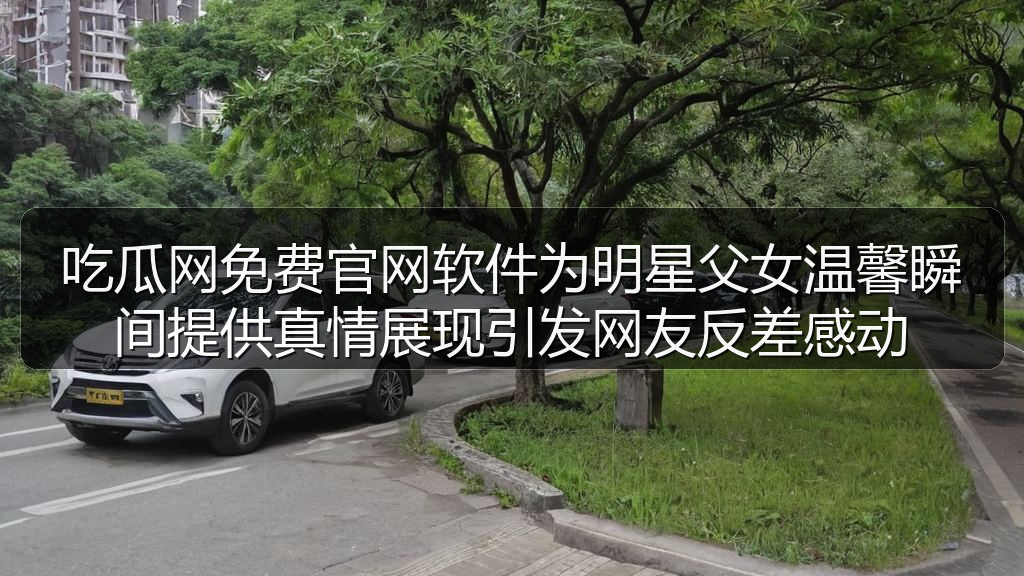 吃瓜网免费官网软件为明星父女温馨瞬间提供真情展现引发网友反差感动